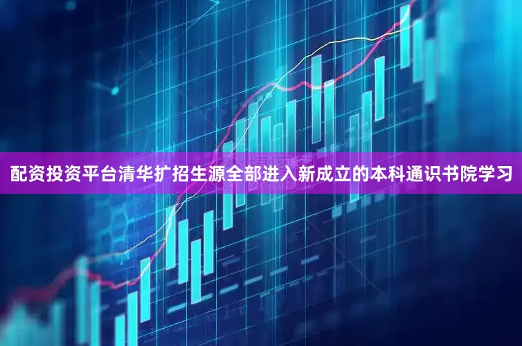 配资投资平台清华扩招生源全部进入新成立的本科通识书院学习