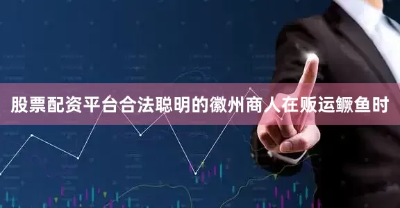 股票配资平台合法聪明的徽州商人在贩运鳜鱼时