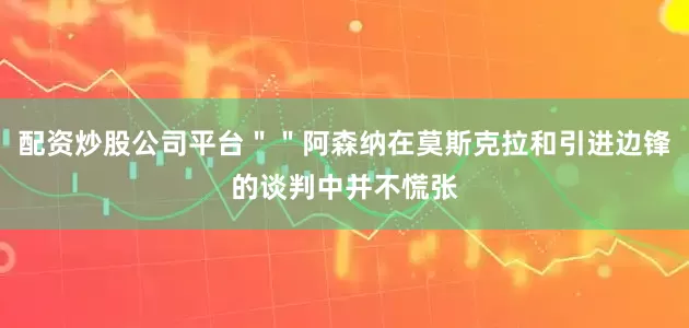 配资炒股公司平台＂＂阿森纳在莫斯克拉和引进边锋的谈判中并不慌张