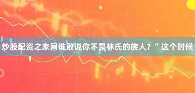 炒股配资之家网谁敢说你不是林氏的族人？”这个时候