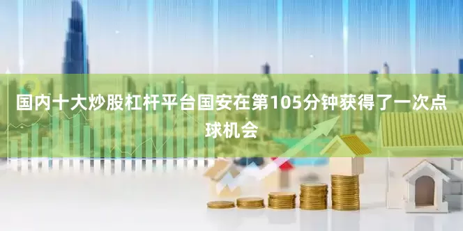 国内十大炒股杠杆平台国安在第105分钟获得了一次点球机会