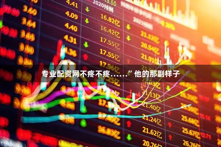 专业配资网不疼不疼……”他的那副样子