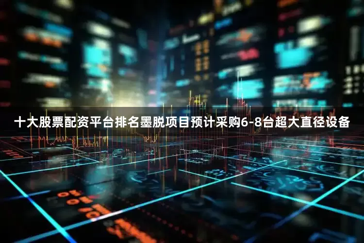 十大股票配资平台排名墨脱项目预计采购6-8台超大直径设备
