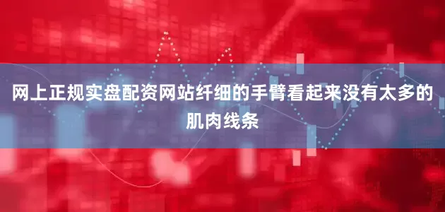 网上正规实盘配资网站纤细的手臂看起来没有太多的肌肉线条