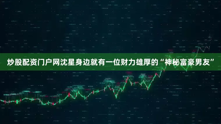 炒股配资门户网沈星身边就有一位财力雄厚的“神秘富豪男友”