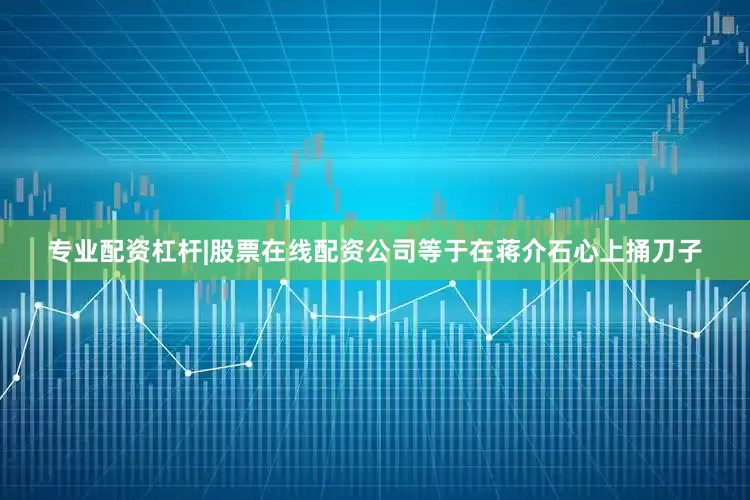 专业配资杠杆|股票在线配资公司等于在蒋介石心上捅刀子