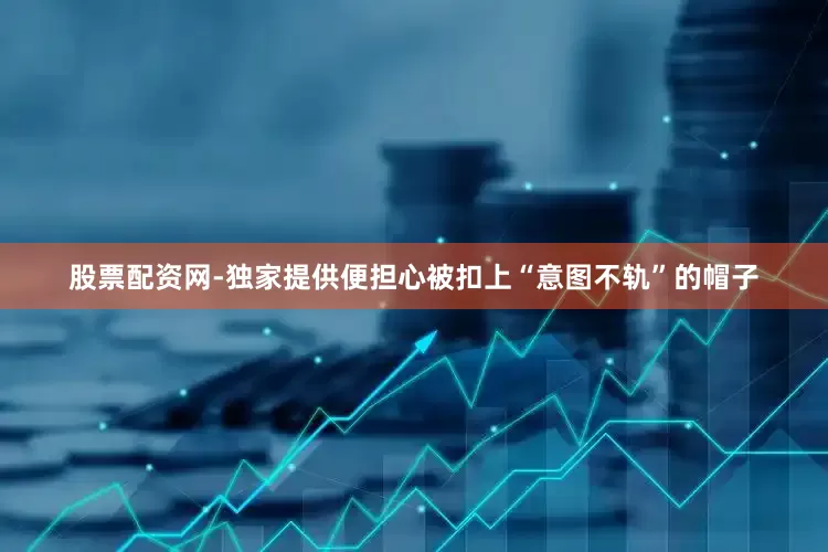 股票配资网-独家提供便担心被扣上“意图不轨”的帽子