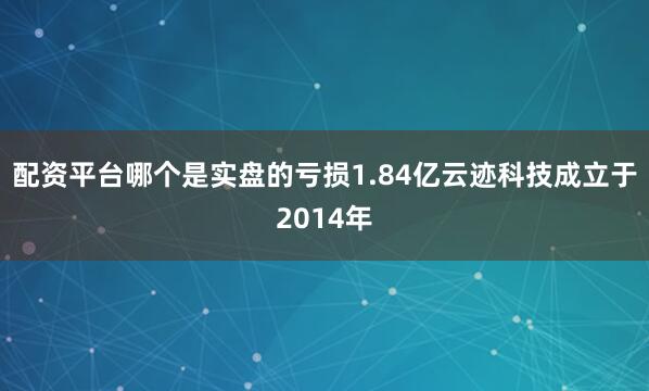 配资平台哪个是实盘的亏损1.84亿云迹科技成立于2014年