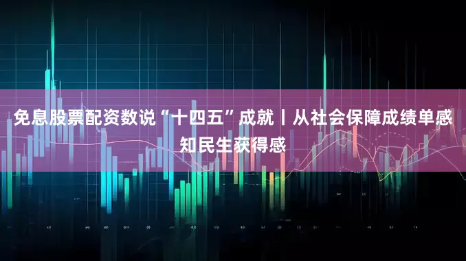 免息股票配资数说“十四五”成就丨从社会保障成绩单感知民生获得感